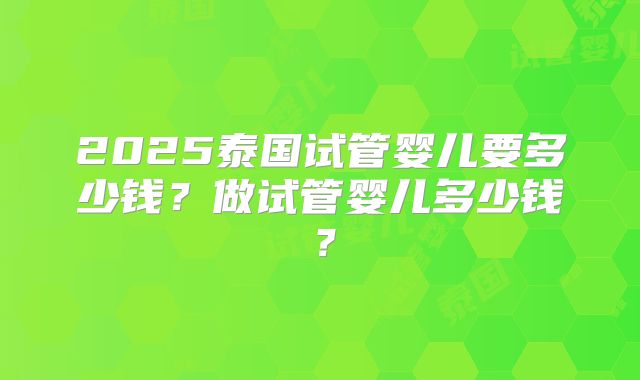 2025泰国试管婴儿要多少钱?做试管婴儿多少钱?