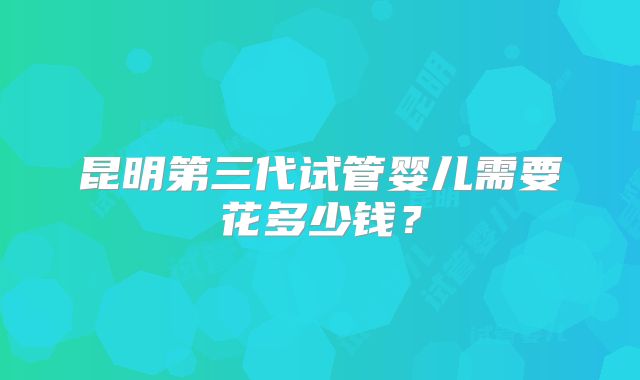 昆明第三代试管婴儿需要花多少钱？