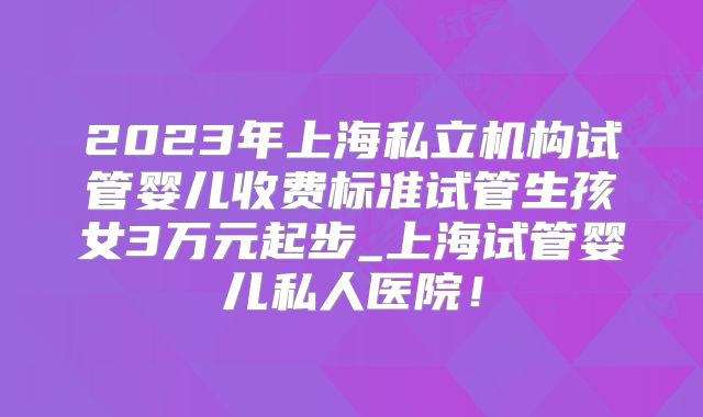2023年上海私立机构试管婴儿收费标准试管生孩女3万元起步_上海试管婴儿私人医院！