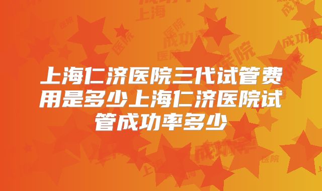 上海仁济医院三代试管费用是多少上海仁济医院试管成功率多少