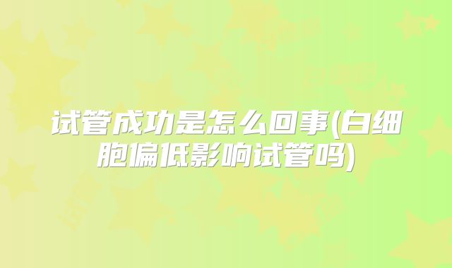 试管成功是怎么回事(白细胞偏低影响试管吗)