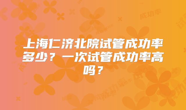上海仁济北院试管成功率多少?一次试管成功率高吗?