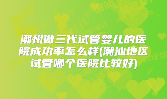 潮州做三代试管婴儿的医院成功率怎么样(潮汕地区试管哪个医院比较好)