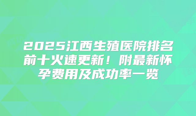 2025江西生殖医院排名前十火速更新！附最新怀孕费用及成功率一览
