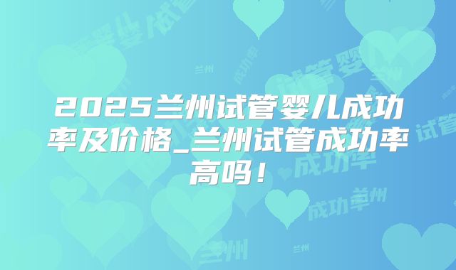 2025兰州试管婴儿成功率及价格_兰州试管成功率高吗！
