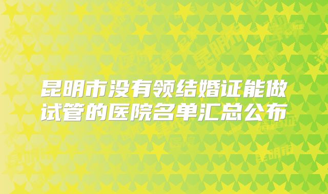 昆明市没有领结婚证能做试管的医院名单汇总公布