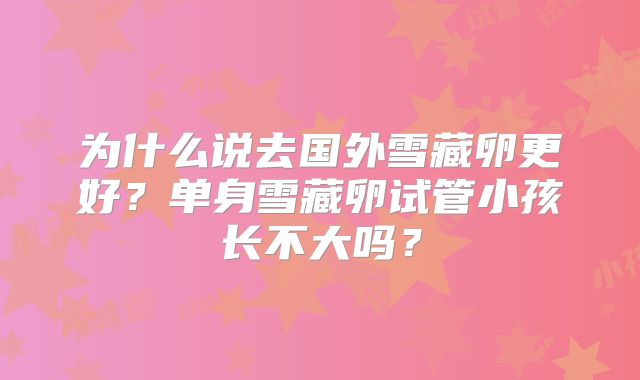 为什么说去国外雪藏卵更好？单身雪藏卵试管小孩长不大吗？