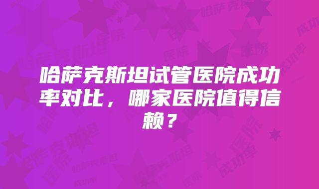 哈萨克斯坦试管医院成功率对比，哪家医院值得信赖？