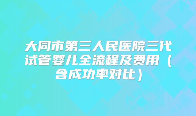 大同市第三人民医院三代试管婴儿全流程及费用（含成功率对比）
