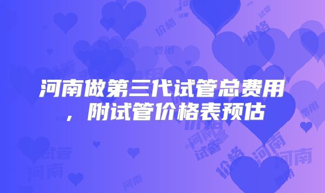河南做第三代试管总费用,附试管价格表预估