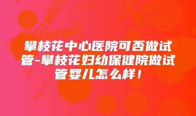 攀枝花中心医院可否做试管-攀枝花妇幼保健院做试管婴儿怎么样!