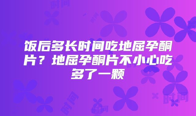 饭后多长时间吃地屈孕酮片?地屈孕酮片不小心吃多了一颗