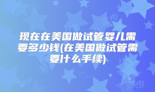 现在在美国做试管婴儿需要多少钱(在美国做试管需要什么手续)