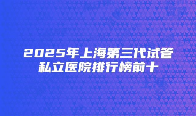 2025年上海第三代试管私立医院排行榜前十
