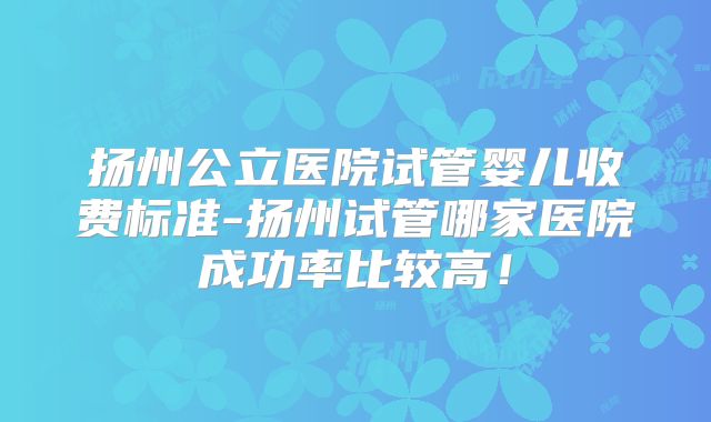 扬州公立医院试管婴儿收费标准-扬州试管哪家医院成功率比较高！