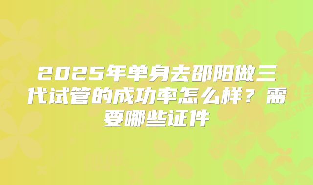 2025年单身去邵阳做三代试管的成功率怎么样？需要哪些证件