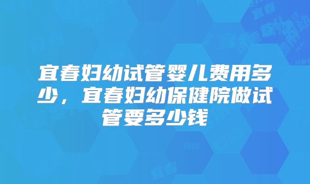 宜春妇幼试管婴儿费用多少,宜春妇幼保健院做试管要多少钱