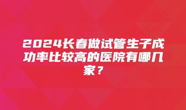 2024长春做试管生子成功率比较高的医院有哪几家？