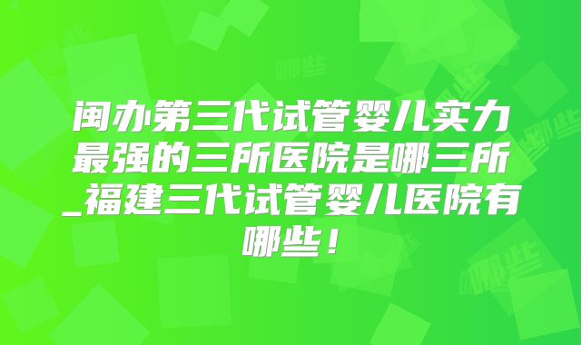 闽办第三代试管婴儿实力最强的三所医院是哪三所_福建三代试管婴儿医院有哪些!
