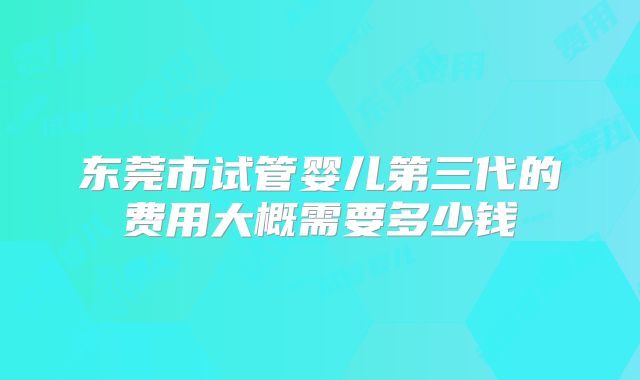东莞市试管婴儿第三代的费用大概需要多少钱
