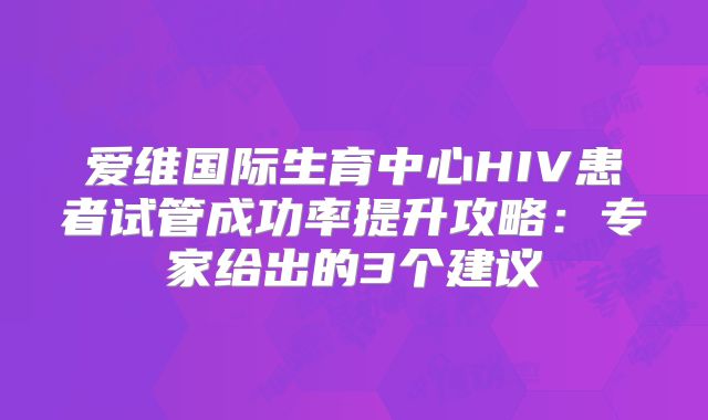 爱维国际生育中心HIV患者试管成功率提升攻略：专家给出的3个建议
