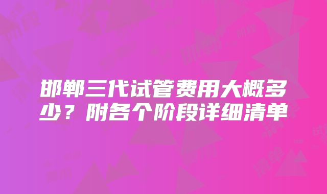 邯郸三代试管费用大概多少？附各个阶段详细清单