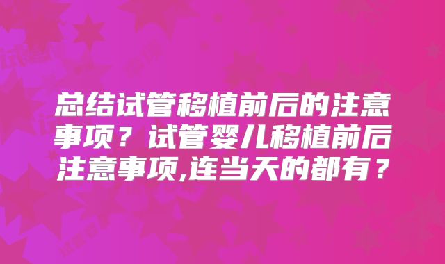 总结试管移植前后的注意事项？试管婴儿移植前后注意事项,连当天的都有？