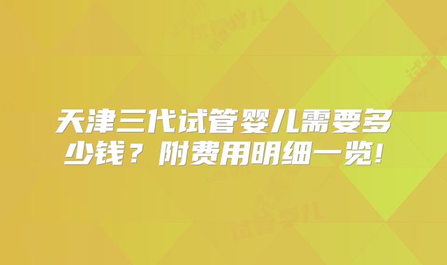 天津三代试管婴儿需要多少钱?附费用明细一览!