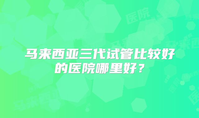 马来西亚三代试管比较好的医院哪里好?
