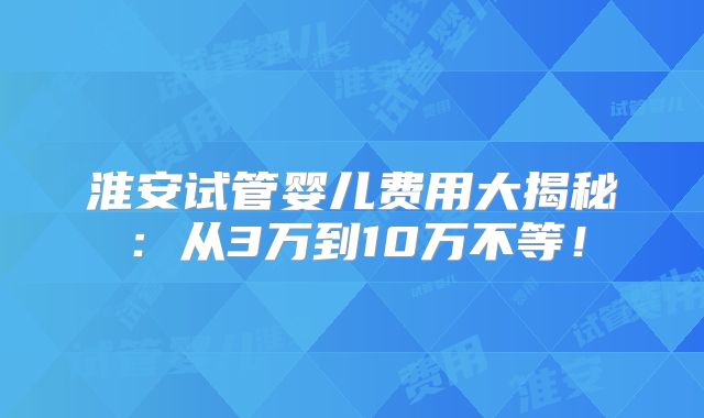 淮安试管婴儿费用大揭秘:从3万到10万不等!