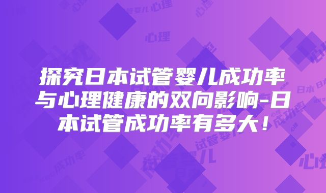 探究日本试管婴儿成功率与心理健康的双向影响-日本试管成功率有多大!