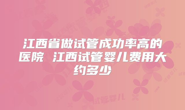 江西省做试管成功率高的医院 江西试管婴儿费用大约多少
