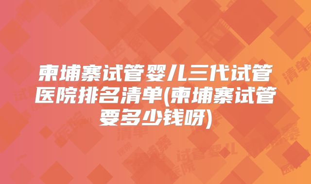 柬埔寨试管婴儿三代试管医院排名清单(柬埔寨试管要多少钱呀)