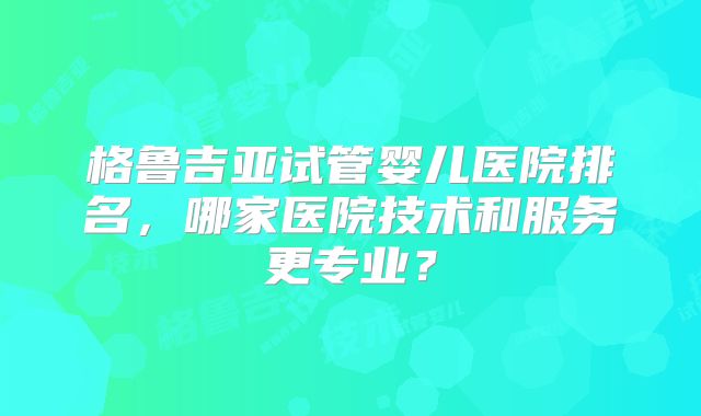 格鲁吉亚试管婴儿医院排名，哪家医院技术和服务更专业？
