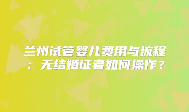 兰州试管婴儿费用与流程：无结婚证者如何操作？