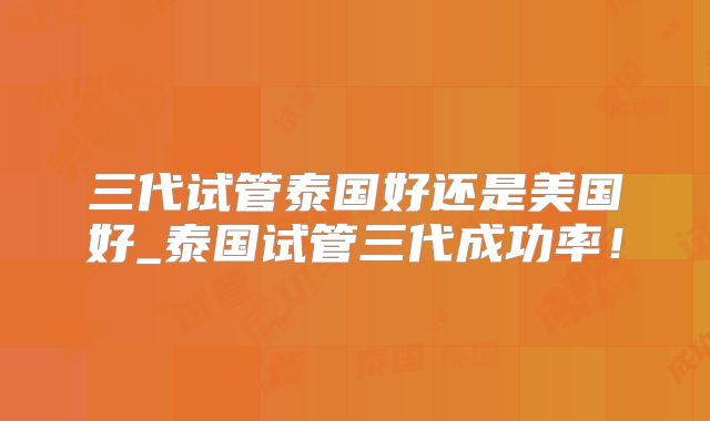 三代试管泰国好还是美国好_泰国试管三代成功率!