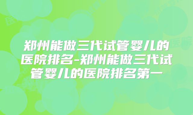 郑州能做三代试管婴儿的医院排名-郑州能做三代试管婴儿的医院排名第一