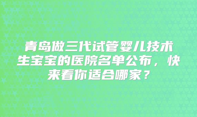 青岛做三代试管婴儿技术生宝宝的医院名单公布，快来看你适合哪家？
