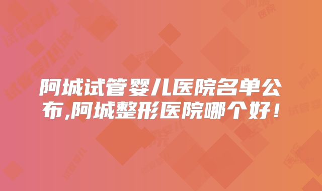 阿城试管婴儿医院名单公布,阿城整形医院哪个好!