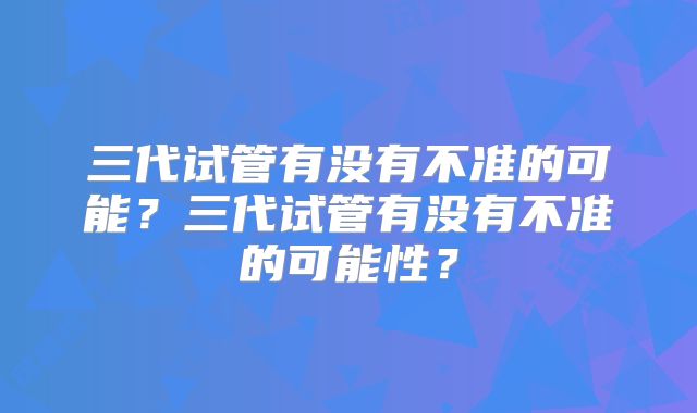 三代试管有没有不准的可能?三代试管有没有不准的可能性?