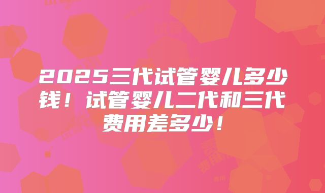 2025三代试管婴儿多少钱!试管婴儿二代和三代费用差多少!