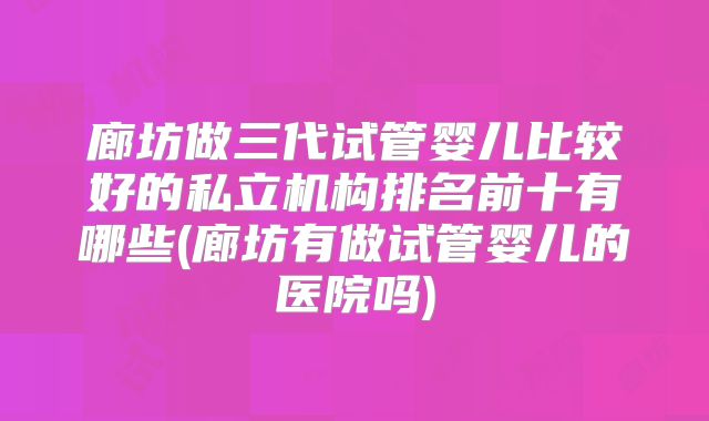 廊坊做三代试管婴儿比较好的私立机构排名前十有哪些(廊坊有做试管婴儿的医院吗)