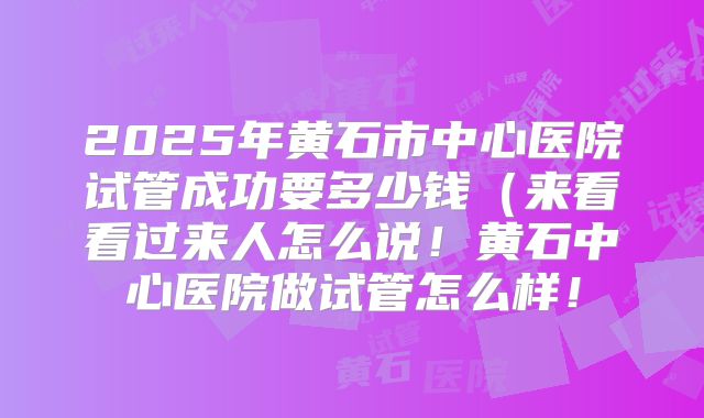 2025年黄石市中心医院试管成功要多少钱(来看看过来人怎么说!黄石中心医院做试管怎么样!