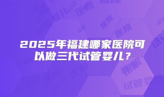 2025年福建哪家医院可以做三代试管婴儿?