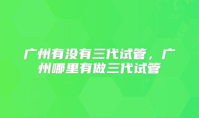 广州有没有三代试管，广州哪里有做三代试管