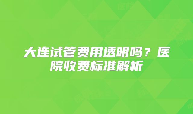 大连试管费用透明吗？医院收费标准解析