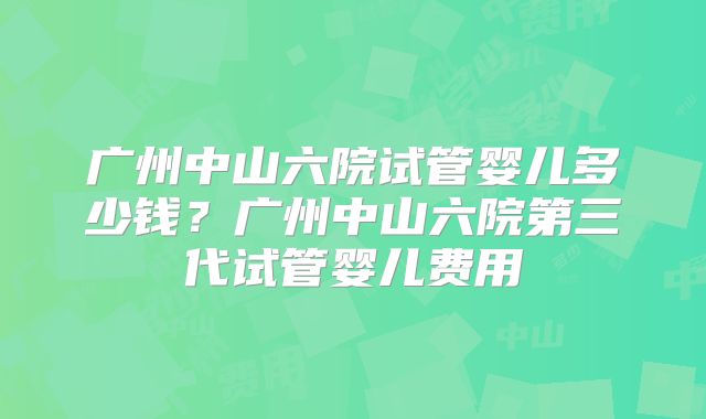 广州中山六院试管婴儿多少钱？广州中山六院第三代试管婴儿费用
