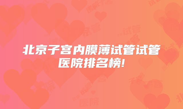 北京子宫内膜薄试管试管医院排名榜!