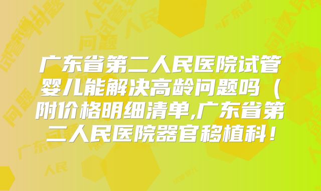 广东省第二人民医院试管婴儿能解决高龄问题吗（附价格明细清单,广东省第二人民医院器官移植科！