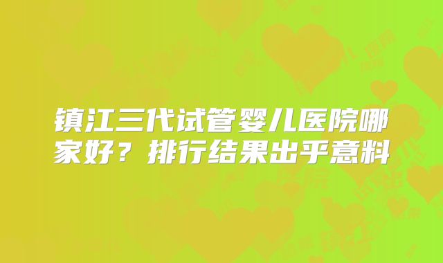 镇江三代试管婴儿医院哪家好？排行结果出乎意料